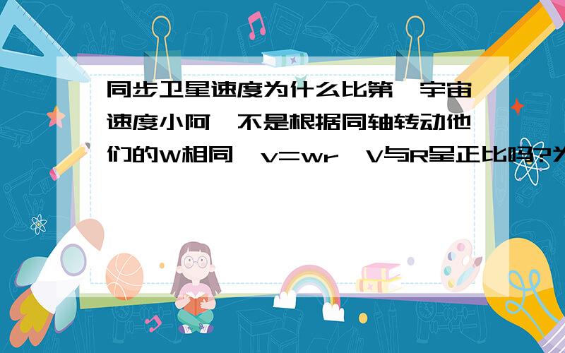 同步卫星速度为什么比第一宇宙速度小阿,不是根据同轴转动他们的W相同,v=wr,V与R呈正比吗?为什么要用v^2 = G*M/r,而地球同步卫星的轨道半径比地球半径要大来算,求解呀.谢谢（以前老师讲过的