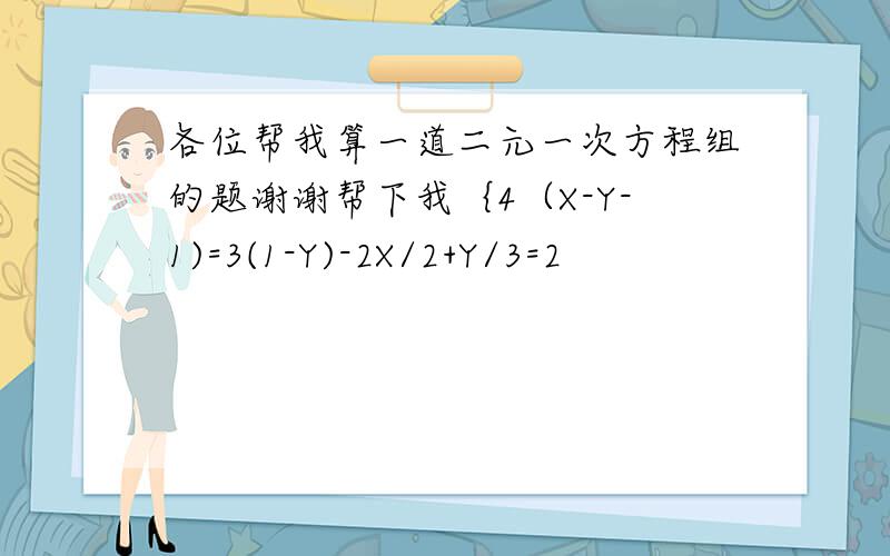 各位帮我算一道二元一次方程组的题谢谢帮下我｛4（X-Y-1)=3(1-Y)-2X/2+Y/3=2