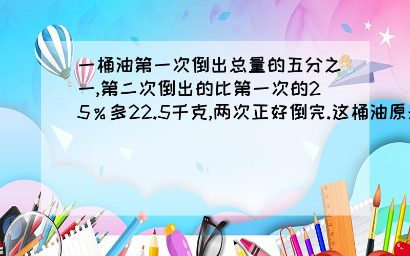 一桶油第一次倒出总量的五分之一,第二次倒出的比第一次的25％多22.5千克,两次正好倒完.这桶油原来重多少千克?