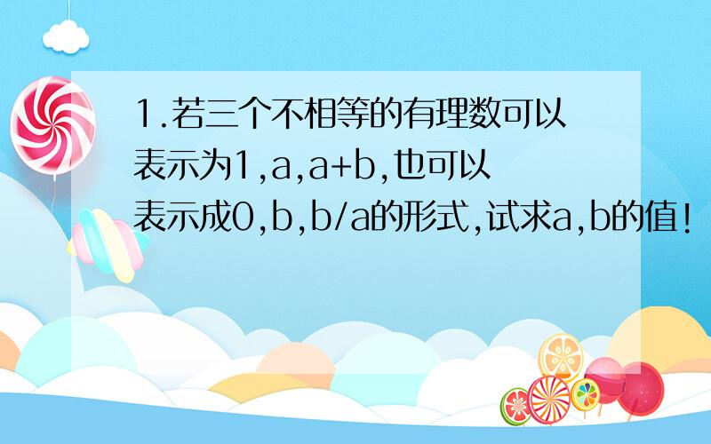 1.若三个不相等的有理数可以表示为1,a,a+b,也可以表示成0,b,b/a的形式,试求a,b的值!