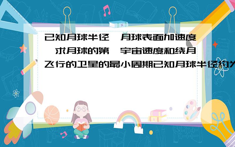 已知月球半径,月球表面加速度,求月球的第一宇宙速度和绕月飞行的卫星的最小周期已知月球半径约为地球半径的1/4,月球表面的重力加速度为地球表面的1/6,地球半径为6400km,地球表面重力加