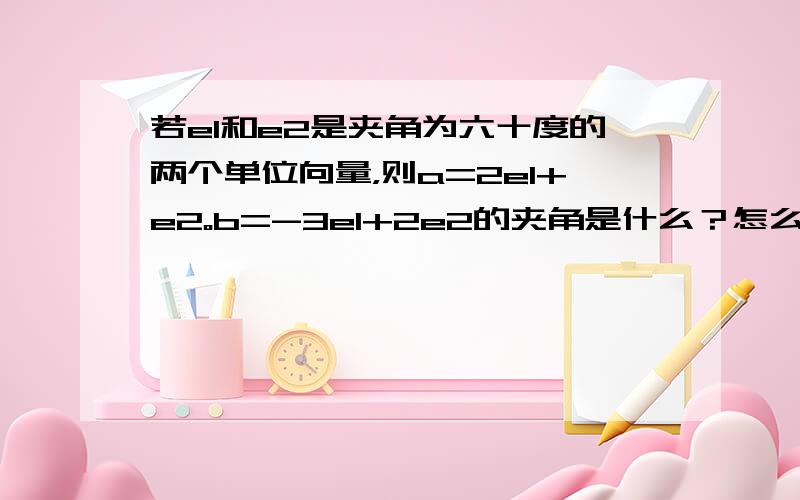 若e1和e2是夹角为六十度的两个单位向量，则a=2e1+e2。b=-3e1+2e2的夹角是什么？怎么求，要方法!