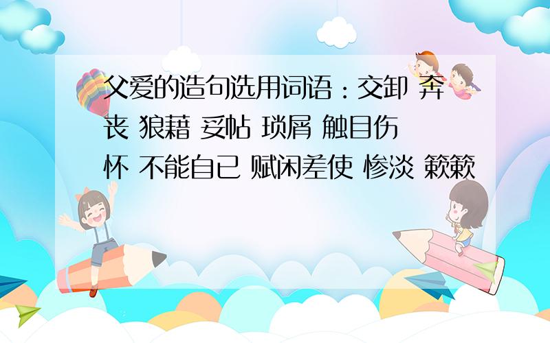 父爱的造句选用词语：交卸 奔丧 狼藉 妥帖 琐屑 触目伤怀 不能自已 赋闲差使 惨淡 簌簌