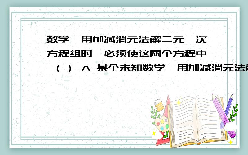 数学】用加减消元法解二元一次方程组时,必须使这两个方程中 （） A 某个未知数学】用加减消元法解二元一次方程组时,必须使这两个方程中 （）A 某个未知数的系数是1B 同一个未知数的系