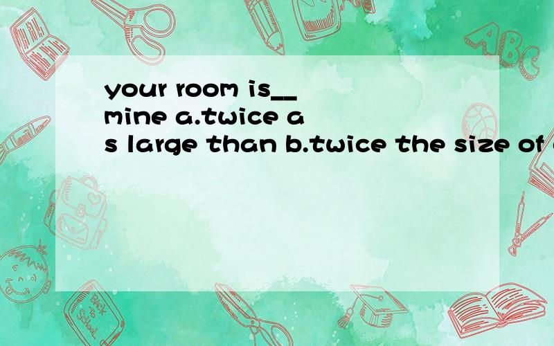 your room is__mine a.twice as large than b.twice the size of c.bigger twice than d.as twice large as