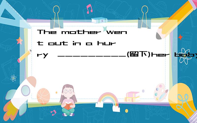 The mother went out in a hurry,_________(留下)her baby at home alone