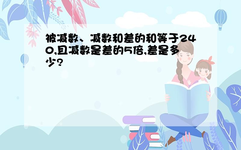 被减数、减数和差的和等于240,且减数是差的5倍,差是多少?