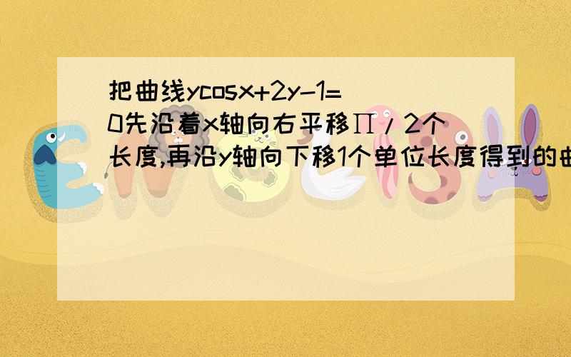 把曲线ycosx+2y-1=0先沿着x轴向右平移∏/2个长度,再沿y轴向下移1个单位长度得到的曲线方程是?