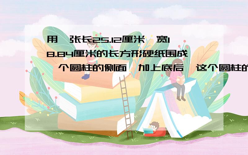 用一张长25.12厘米、宽18.84厘米的长方形硬纸围成一个圆柱的侧面,加上底后,这个圆柱的容积最大是多少?急
