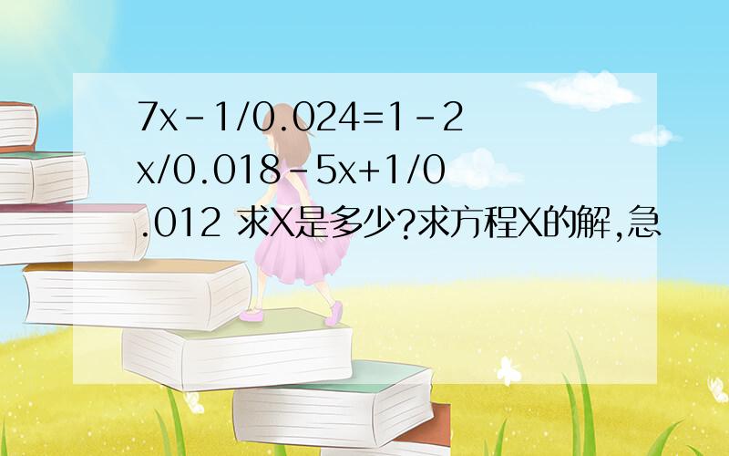 7x-1/0.024=1-2x/0.018-5x+1/0.012 求X是多少?求方程X的解,急