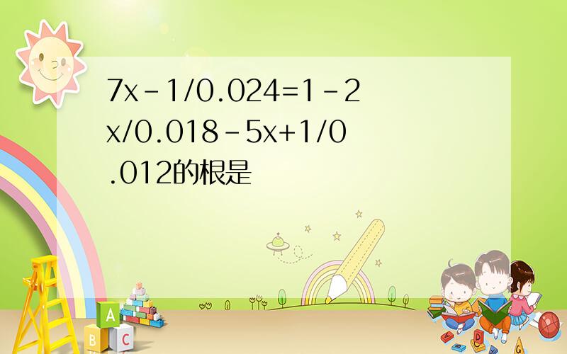 7x-1/0.024=1-2x/0.018-5x+1/0.012的根是