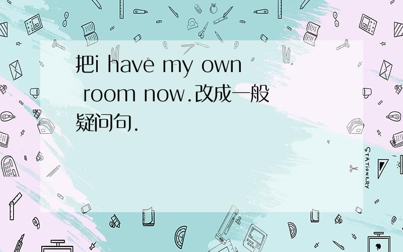 把i have my own room now.改成一般疑问句.