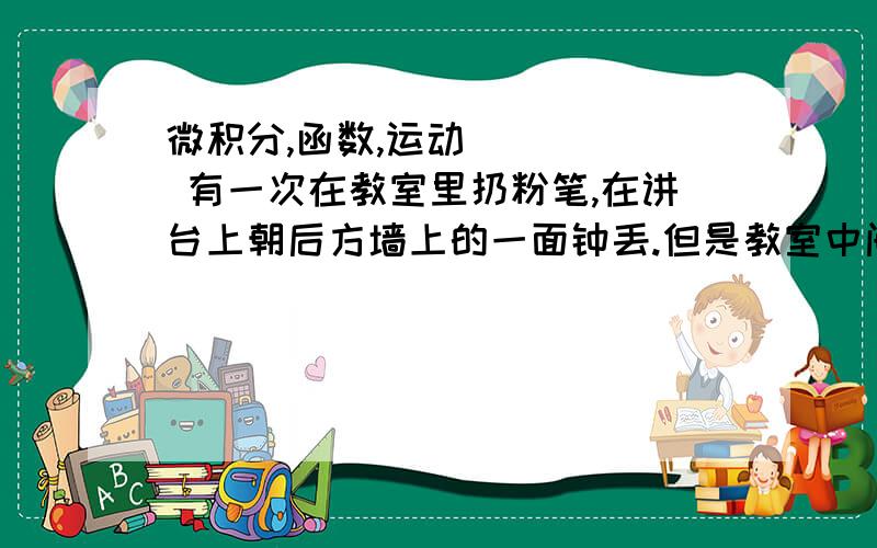 微积分,函数,运动      有一次在教室里扔粉笔,在讲台上朝后方墙上的一面钟丢.但是教室中间的天花板上有一个障碍,是一段向下突出的墙面,有时总是丢在那堵突出的墙上被反弹回来.      我同