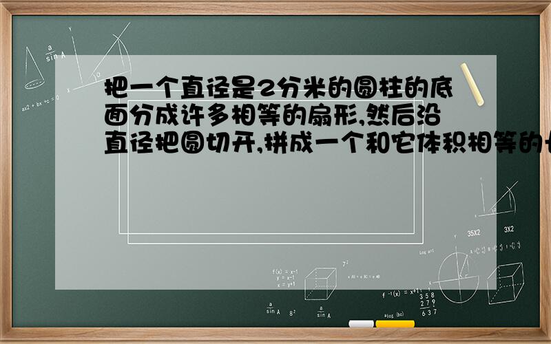 把一个直径是2分米的圆柱的底面分成许多相等的扇形,然后沿直径把圆切开,拼成一个和它体积相等的长方体,这个长方体表面积比原来圆柱的表面积增加8平方米,这个长方体的体积是多少?