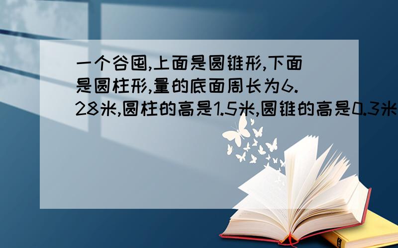 一个谷囤,上面是圆锥形,下面是圆柱形,量的底面周长为6.28米,圆柱的高是1.5米,圆锥的高是0.3米.这个谷囤的