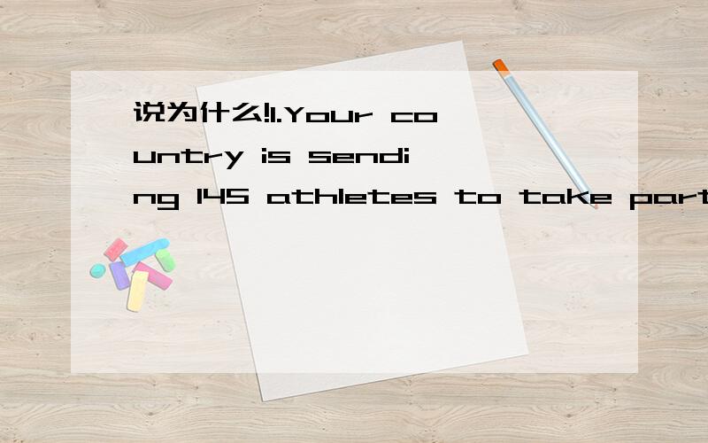 说为什么!1.Your country is sending 145 athletes to take part in the Plympic Games.They are all travelling by air.The sports reporters are going by coach.Each of the two coaches can carry 56 prople.The team managers are going by car.They travel in