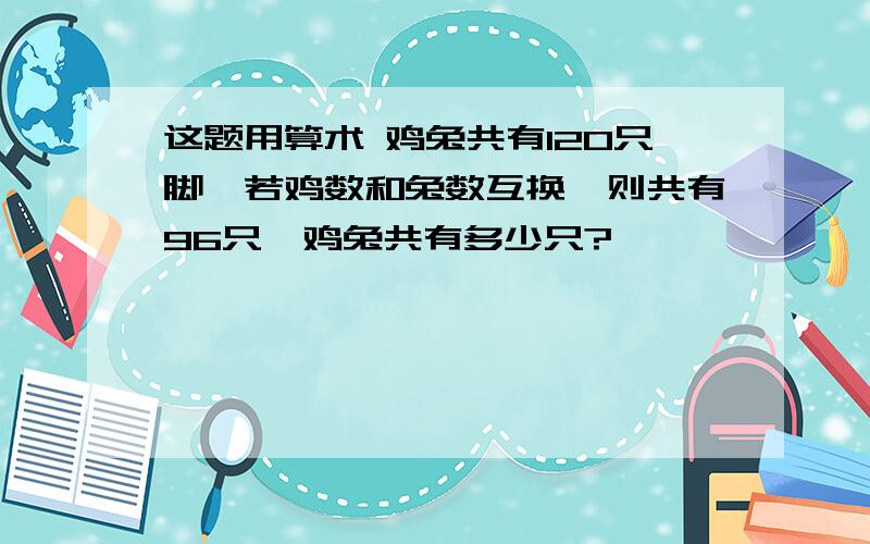 这题用算术 鸡兔共有120只脚,若鸡数和兔数互换,则共有96只,鸡兔共有多少只?