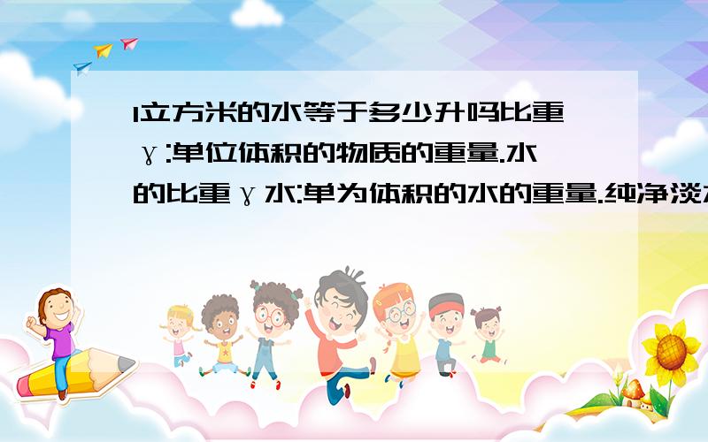 1立方米的水等于多少升吗比重γ:单位体积的物质的重量.水的比重γ水:单为体积的水的重量.纯净淡水的比重γ=1克/立方厘米=1千克/立方分米=1吨/立方米.