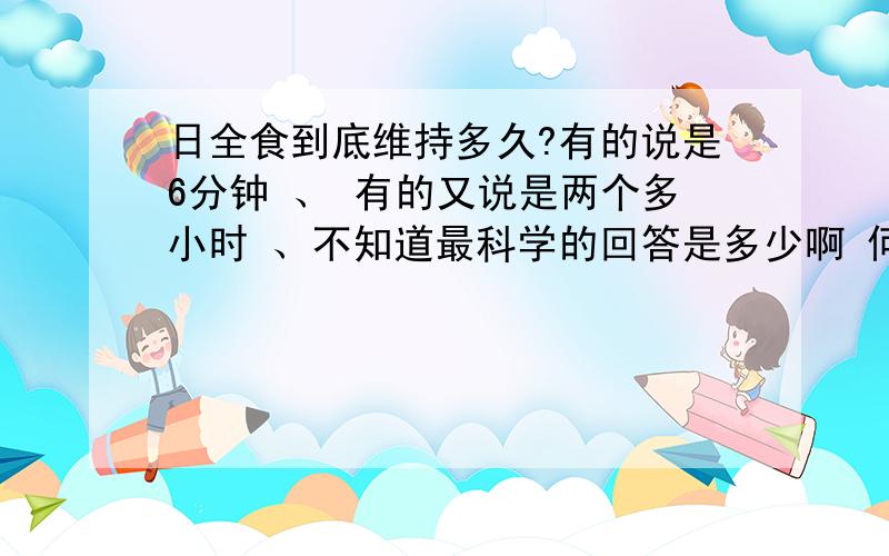 日全食到底维持多久?有的说是6分钟 、 有的又说是两个多小时 、不知道最科学的回答是多少啊 何时才能出现呢?