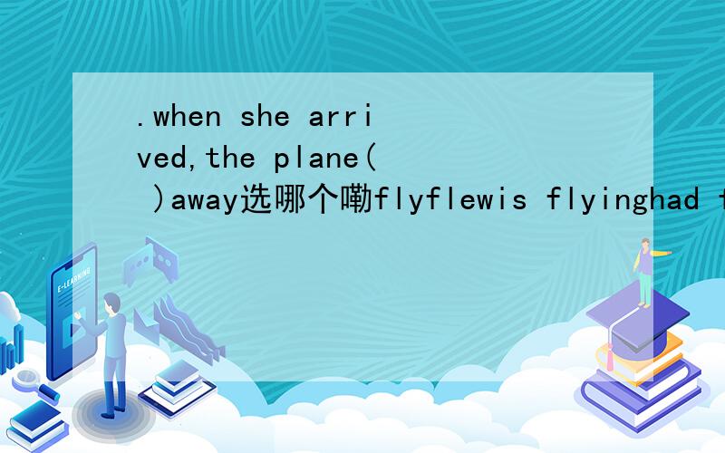 .when she arrived,the plane( )away选哪个嘞flyflewis flyinghad flown