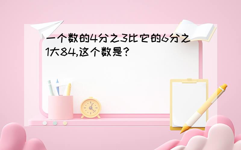 一个数的4分之3比它的6分之1大84,这个数是?