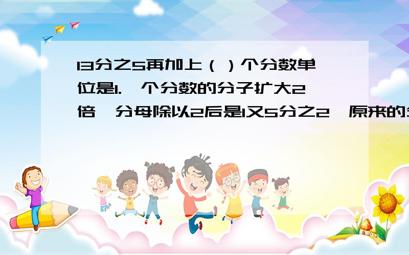 13分之5再加上（）个分数单位是1.一个分数的分子扩大2倍,分母除以2后是1又5分之2,原来的分数是（）