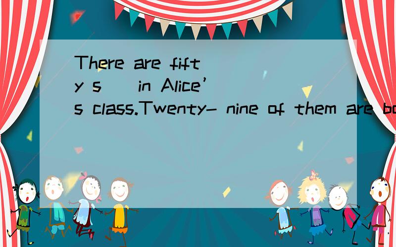 There are fifty s__in Alice’s class.Twenty- nine of them are boys and the ___are girlThere are fifty s_________ in Alice’s class.Twenty- nine of them are boys and the ________ are girls.Some of them live n________ school.And some of them live far