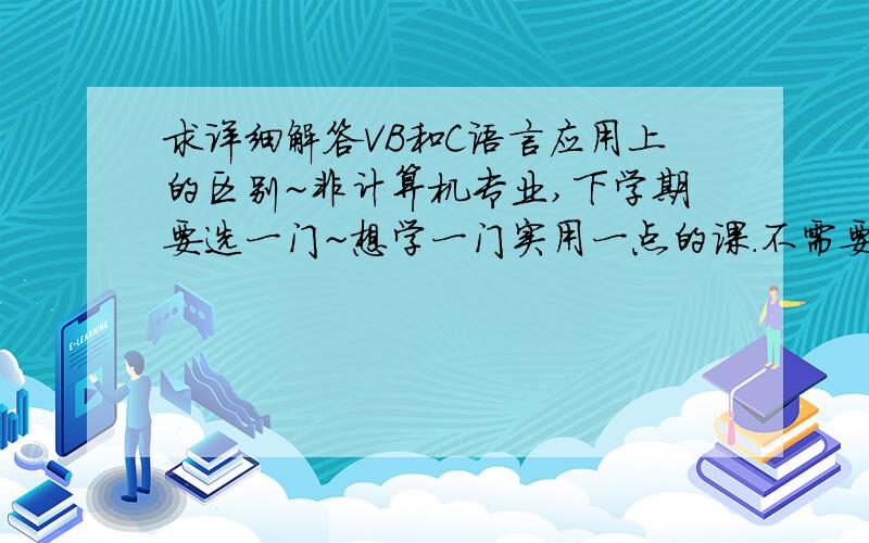 求详细解答VB和C语言应用上的区别~非计算机专业,下学期要选一门~想学一门实用一点的课.不需要专业高深的,请帮我出出主意选哪门吧.能不能多举几个用VB或C语言编的程序做例子~