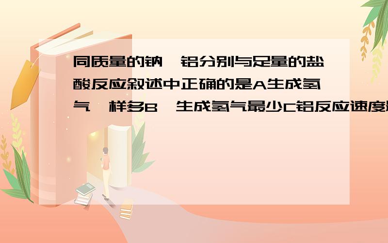 同质量的钠镁铝分别与足量的盐酸反应叙述中正确的是A生成氢气一样多B镁生成氢气最少C铝反应速度最慢 生成H2最少D 钠镁铝生成氢气的质量比为(1/23):(1/12):(1/9)我觉得是C 钠不是太活泼所以