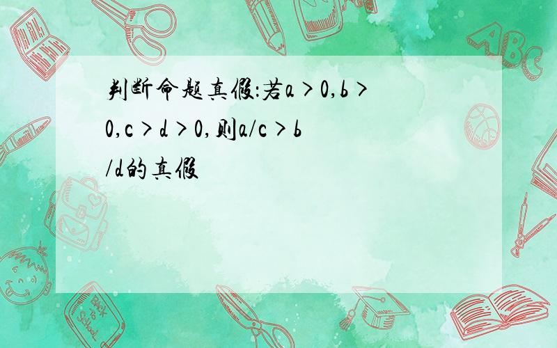 判断命题真假：若a>0,b>0,c>d>0,则a/c>b/d的真假