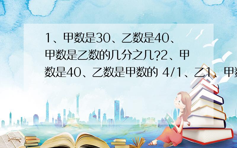 1、甲数是30、乙数是40、甲数是乙数的几分之几?2、甲数是40、乙数是甲数的 4/1、乙1、甲数是30、乙数是40、甲数是乙数的几分之几?2、甲数是40、乙数是甲数的4/1、乙数是多少?3、甲数是40、