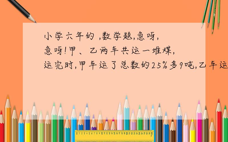 小学六年的 ,数学题,急呀,急呀!甲、乙两车共运一堆煤,运完时,甲车运了总数的25%多9吨,乙车运的吨数相当于甲车运的50%,这堆煤一共有多少吨?