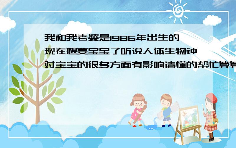 我和我老婆是1986年出生的现在想要宝宝了听说人体生物钟对宝宝的很多方面有影响请懂的帮忙算算最好说说是怎么算的我是1986 08 19 我老婆是1986 02 17