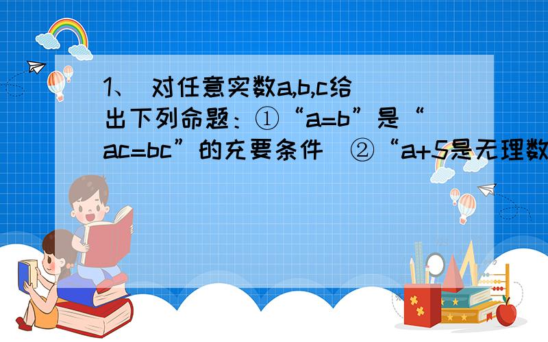 1、 对任意实数a,b,c给出下列命题：①“a=b”是“ac=bc”的充要条件  ②“a+5是无理数”是“a是无理数”的充要条件,③“a>b”是“a2>b2”的充分条件   ④“a