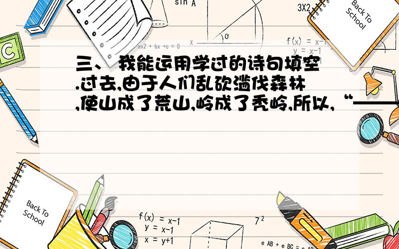 三、 我能运用学过的诗句填空.过去,由于人们乱砍滥伐森林,使山成了荒山,岭成了秃岭,所以,“————”.后来,人们认识到保护大自然环境的重要性,大量植树造林.现在,到处山清水秀,真是“