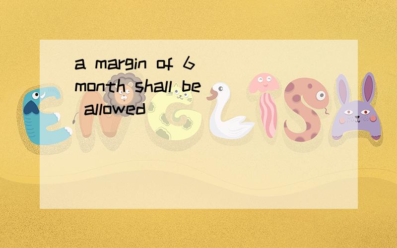 a margin of 6 month shall be allowed