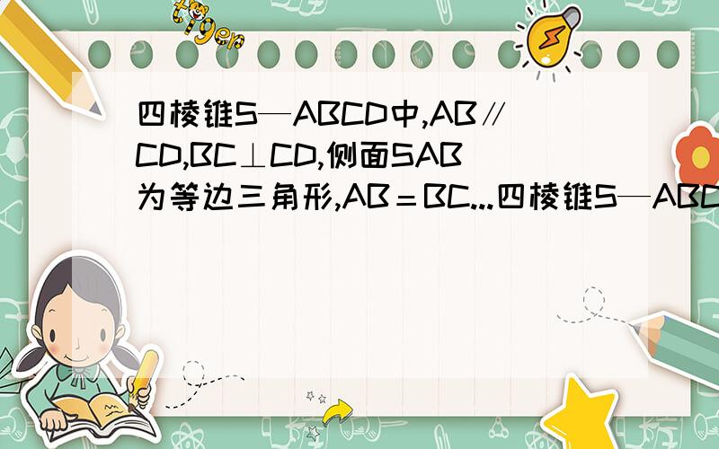 四棱锥S—ABCD中,AB∥CD,BC⊥CD,侧面SAB为等边三角形,AB＝BC...四棱锥S—ABCD中,AB∥CD,BC⊥CD,侧面SAB为等边三角形,AB＝BC＝2,CD＝SD＝1.（1）证明：SD⊥平面SAB （2）求AB与平面SBC所成角的大小.求第二问