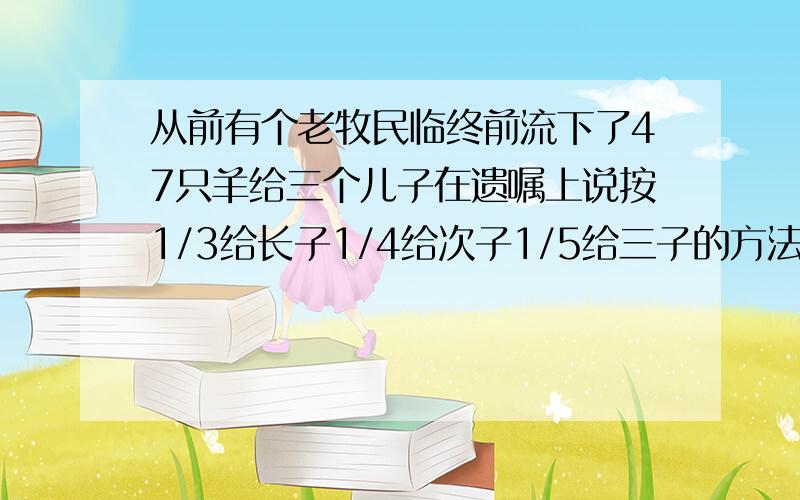 从前有个老牧民临终前流下了47只羊给三个儿子在遗嘱上说按1/3给长子1/4给次子1/5给三子的方法分配三个儿子无法分配请王大伯帮忙网大伯从家里赶来了一群羊帮助三兄弟顺利地分完了47只羊