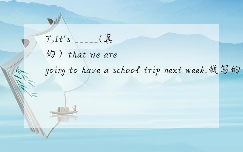 T,It's _____(真的）that we are going to have a school trip next week.我写的是really,我们老师说是true,