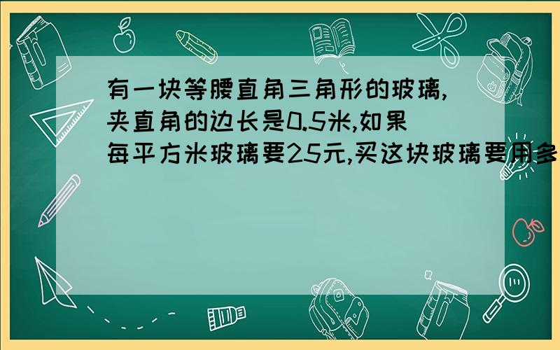 有一块等腰直角三角形的玻璃,夹直角的边长是0.5米,如果每平方米玻璃要25元,买这块玻璃要用多少元?得数保留两位小数