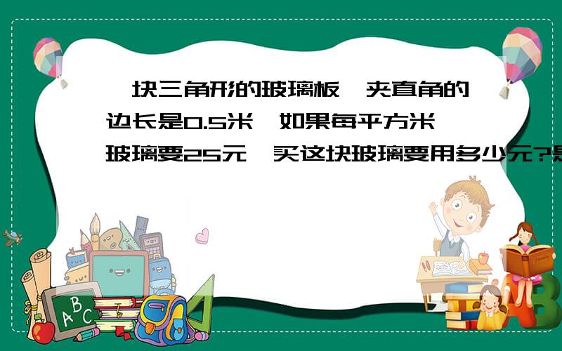 一块三角形的玻璃板,夹直角的边长是0.5米,如果每平方米玻璃要25元,买这块玻璃要用多少元?是等腰三角形