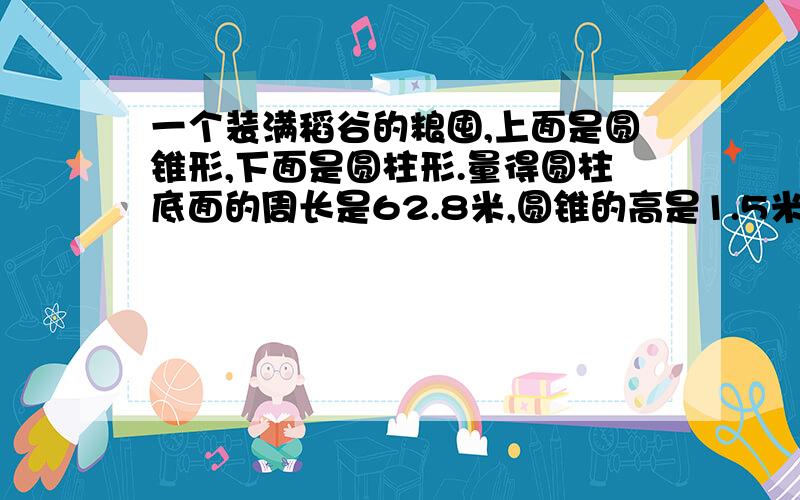 一个装满稻谷的粮囤,上面是圆锥形,下面是圆柱形.量得圆柱底面的周长是62.8米,圆锥的高是1.5米.这个粮囤能装稻谷多少立方米?如果每立方米稻谷重500kg,这个粮囤能装稻谷多少吨?