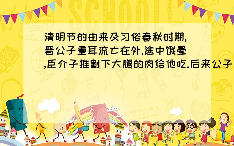 清明节的由来及习俗春秋时期,晋公子重耳流亡在外,途中饿晕,臣介子推割下大腿的肉给他吃.后来公子重耳成为晋文公,封赏忠臣忘了介子推.当重耳想起时,介子推却不愿再做官,背着母亲隐居