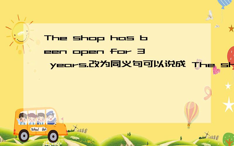 The shop has been open for 3 years.改为同义句可以说成 The shop has been on for 3 years.说理由,要明白点的把open当成形容词看 不是动词 如果是动词应该变成opened 我问的是可不可以变成The shop has been on for 3