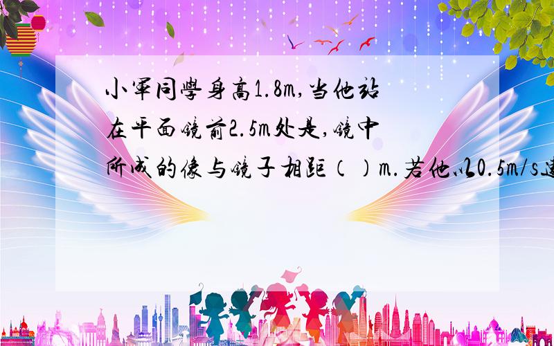 小军同学身高1.8m,当他站在平面镜前2.5m处是,镜中所成的像与镜子相距（）m.若他以0.5m/s速度远离平面镜运动2s,他的像与他的距离为（）m,像的大小将（）（填“变大、变小、或不变）”求解