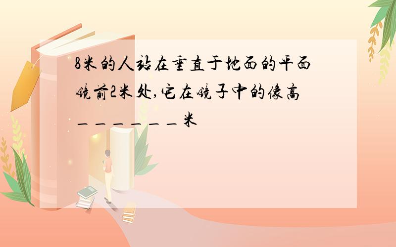 8米的人站在垂直于地面的平面镜前2米处,它在镜子中的像高______米