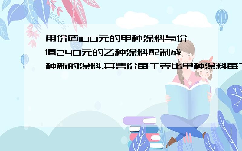 用价值100元的甲种涂料与价值240元的乙种涂料配制成一种新的涂料，其售价每千克比甲种涂料每千克的售价少3元，比乙种涂料每千克的售价多1元，求这种涂料的售价是每千克多少元？好多