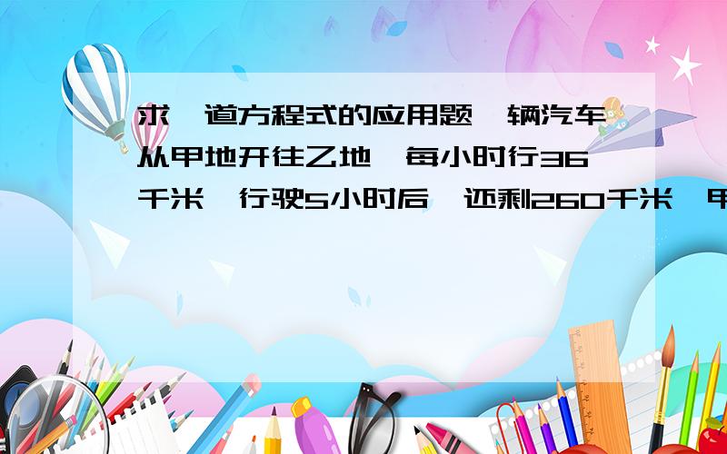 求一道方程式的应用题一辆汽车从甲地开往乙地,每小时行36千米,行驶5小时后,还剩260千米,甲、乙两地的距离是多少千米?求方程式解答