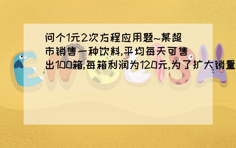 问个1元2次方程应用题~某超市销售一种饮料,平均每天可售出100箱,每箱利润为120元,为了扩大销量,增加利润,超市准备适当降价,根据测算,若每箱每降价1元,每天可多售出2箱,问降低多少元时利