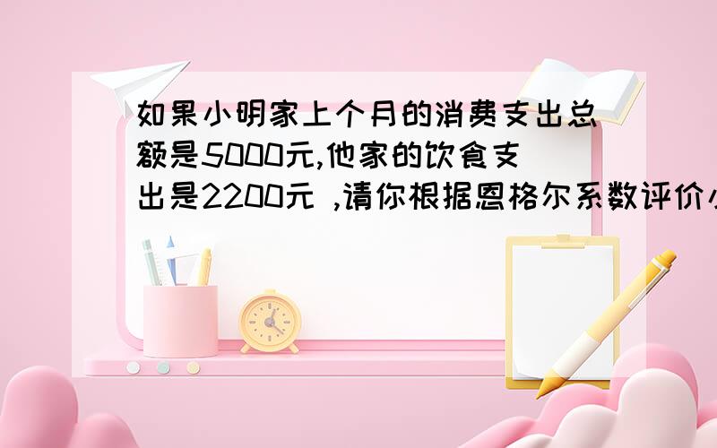 如果小明家上个月的消费支出总额是5000元,他家的饮食支出是2200元 ,请你根据恩格尔系数评价小明生活水平家庭类型 富裕水平 小康水平 温饱水平 贫困水平恩格尔系数 40%以下 40%~50% 50%~59% 59%